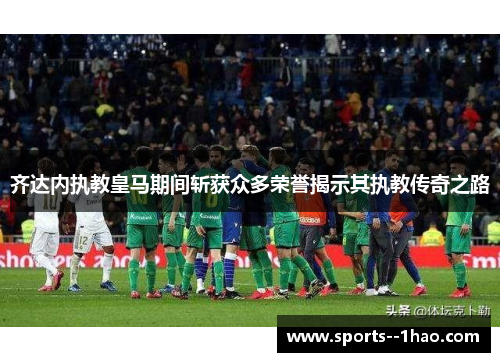 齐达内执教皇马期间斩获众多荣誉揭示其执教传奇之路