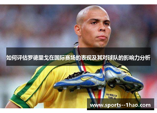 如何评估罗德里戈在国际赛场的表现及其对球队的影响力分析