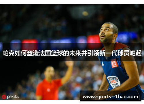 帕克如何塑造法国篮球的未来并引领新一代球员崛起