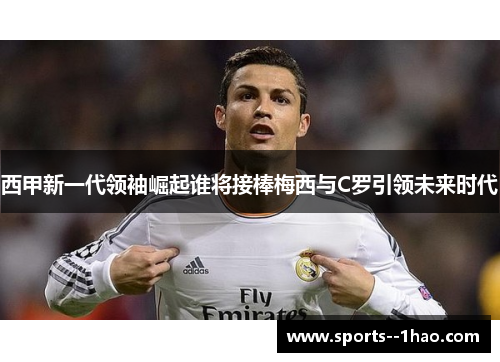 西甲新一代领袖崛起谁将接棒梅西与C罗引领未来时代 西甲新一代领袖崛起谁将接棒梅西与C罗引领未来时代