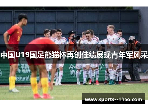 中国U19国足熊猫杯再创佳绩展现青年军风采