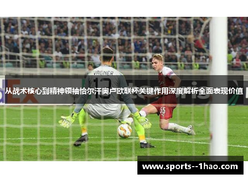 从战术核心到精神领袖恰尔汗奥卢欧联杯关键作用深度解析全面表现价值