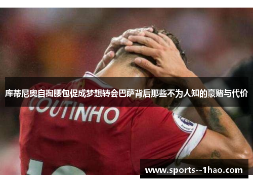 库蒂尼奥自掏腰包促成梦想转会巴萨背后那些不为人知的豪赌与代价