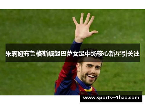 朱莉娅布鲁格斯崛起巴萨女足中场核心新星引关注