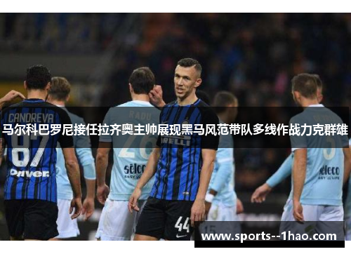 马尔科巴罗尼接任拉齐奥主帅展现黑马风范带队多线作战力克群雄