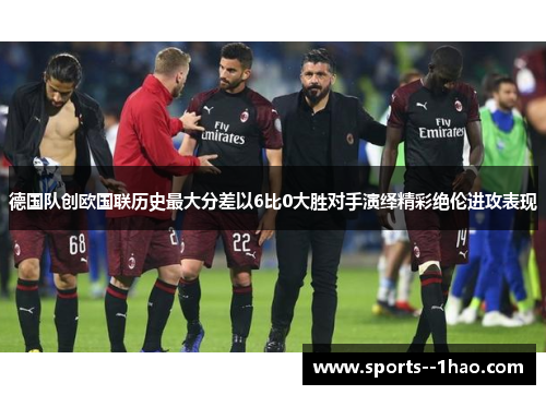 德国队创欧国联历史最大分差以6比0大胜对手演绎精彩绝伦进攻表现