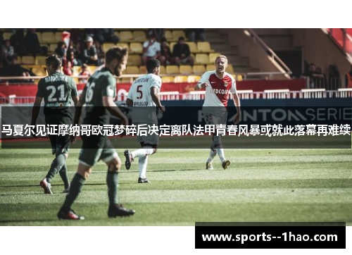 马夏尔见证摩纳哥欧冠梦碎后决定离队法甲青春风暴或就此落幕再难续